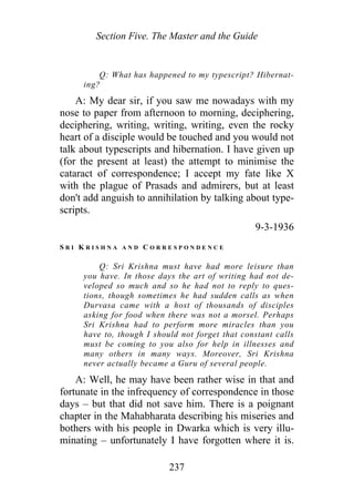 Section Five. The Master and the Guide
Q: What has happened to my typescript? Hibernat-
ing?
A: My dear sir, if you saw me nowadays with my
nose to paper from afternoon to morning, deciphering,
deciphering, writing, writing, writing, even the rocky
heart of a disciple would be touched and you would not
talk about typescripts and hibernation. I have given up
(for the present at least) the attempt to minimise the
cataract of correspondence; I accept my fate like X
with the plague of Prasads and admirers, but at least
don't add anguish to annihilation by talking about type-
scripts.
9-3-1936
S R I K R I S H N A A N D C O R R E S P O N D E N C E
Q: Sri Krishna must have had more leisure than
you have. In those days the art of writing had not de-
veloped so much and so he had not to reply to ques-
tions, though sometimes he had sudden calls as when
Durvasa came with a host of thousands of disciples
asking for food when there was not a morsel. Perhaps
Sri Krishna had to perform more miracles than you
have to, though I should not forget that constant calls
must be coming to you also for help in illnesses and
many others in many ways. Moreover, Sri Krishna
never actually became a Guru of several people.
A: Well, he may have been rather wise in that and
fortunate in the infrequency of correspondence in those
days – but that did not save him. There is a poignant
chapter in the Mahabharata describing his miseries and
bothers with his people in Dwarka which is very illu-
minating – unfortunately I have forgotten where it is.
237
 