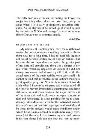 Part One. Sri Aurobindo on Himself
The calls don't matter much, for putting the Force is a
subjective thing which does not take time, except in
cases when it is a daily or frequently recurring diffi-
culty. As for Durvasa if he turned up, it would be met
by an order to X “Go and manage” or else an intima-
tion to Durvasa not to be unreasonable.
4-9-1936
R E A S O N S F O R R E T I R E M E N T
My retirement is nothing new, even the cessation of
contact by correspondence is nothing new,– it has been
there now for a long time. I had to establish the rule
not out of personal preference or likes or dislikes, but
because the correspondence occupied the greater part
of my time and energies and there was a danger of my
real work remaining neglected or undone if I did not
change my course and devote myself to it, while the
actual results of the outer activity were very small – it
cannot be said that it resulted in the Ashram making a
great spiritual progress. Now in these times of world-
crisis when I have to be on guard and concentrated all
the time to prevent irremediable catastrophes and have
still to be so, and when, besides, the major movement
of the inner spiritual work needs an equal concentra-
tion and persistence, it is not possible for me to aban-
don my rule. (Moreover, even for the individual sadhak
it is in his interest that this major spiritual work should
be done, for its success would create conditions under
which his difficulties could be much more easily over-
come.) All the same I have broken my rule, and broken
it for you alone: I do not see how that can be inter-
238
 