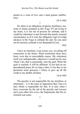 Section Five. The Master and the Guide
preted as a want of love and a hard granite indiffer-
ence.
29-5-1942
*
No, there is no obligation of gloom, harshness, aus-
terity or lonely grandeur in this Yoga. If I am living in
my room, it is not out of passion for solitude, and it
would be ridiculous to put forward this purely external
circumstance as if it were the obligatory sign of a high
advance in the Yoga or solitude the aim. So you need
not be anxious; solitude is not demanded of you.
1932
*
I have no intention, I can assure you, of cutting off
connection in the future. What restrictions there have
been, were due to unavoidable causes. My retirement
itself was indispensable; otherwise I would not be now
where I am, that is, personally, near the goal. When the
goal is reached, it will be different. If you had an un-
precedented peace for so long a time, it was due to my
persistent inner pressure; I refuse to give up all the
credit to my double, Krishna.
14-8-1945
*
The psychic is not responsible for my aloofness or
retirement – it is the mass of opposition that I have to
face which is responsible for that. It is only when I
have overcome by the aid of the psychic and (excuse
me!) your other bête noire, the Supermind, that the re-
tirement can cease.
*
239
 