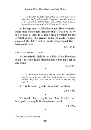 Section Five. The Master and the Guide
Q: Sardar Vallabhbhai asked X when you would
come out and guide people. X replied that that was not
to be expected. But perhaps Vallabhbhai had a mean-
ing in his question which X did not understand.
A: Perhaps not. Vallabhbhai is not likely to under-
stand more than others that a spiritual life can be led by
me without a view to a come back hereafter for the
greatest good of the greatest India (or world). Tagore
expected the latter and is much disappointed that I
have not done it.
7-3-193541
S R I A U R O B I N D O ' S L I G H T
Sri Aurobindo's light is not a light of the illumined
mind – it is the divine Illumination which may act on
any plane.
7-9-1933
*
Q: Two days back in a dream I saw Sri Aurobindo
coming towards me. His body and dress were of blue
colour. Why did I see him in this colour and not any
other?
A: It is the basic light Sri Aurobindo manifests.
23-6-1933
*
If it is pale blue, it may be my colour. Pale lavender
blue, pale but very brilliant in its own shade.
6-8-1932
*
41
9-3-1935 (earlier edition)
241
 