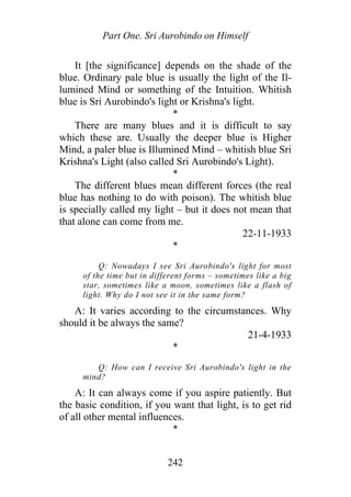 Part One. Sri Aurobindo on Himself
It [the significance] depends on the shade of the
blue. Ordinary pale blue is usually the light of the Il-
lumined Mind or something of the Intuition. Whitish
blue is Sri Aurobindo's light or Krishna's light.
*
There are many blues and it is difficult to say
which these are. Usually the deeper blue is Higher
Mind, a paler blue is Illumined Mind – whitish blue Sri
Krishna's Light (also called Sri Aurobindo's Light).
*
The different blues mean different forces (the real
blue has nothing to do with poison). The whitish blue
is specially called my light – but it does not mean that
that alone can come from me.
22-11-1933
*
Q: Nowadays I see Sri Aurobindo's light for most
of the time but in different forms – sometimes like a big
star, sometimes like a moon, sometimes like a flash of
light. Why do I not see it in the same form?
A: It varies according to the circumstances. Why
should it be always the same?
21-4-1933
*
Q: How can I receive Sri Aurobindo's light in the
mind?
A: It can always come if you aspire patiently. But
the basic condition, if you want that light, is to get rid
of all other mental influences.
*
242
 