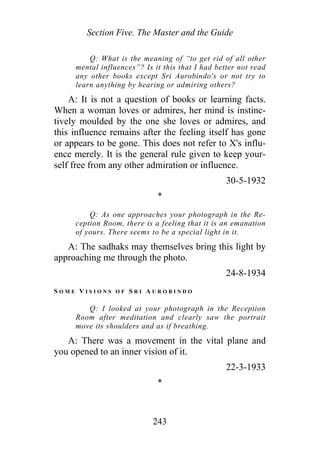 Section Five. The Master and the Guide
Q: What is the meaning of “to get rid of all other
mental influences”? Is it this that I had better not read
any other books except Sri Aurobindo's or not try to
learn anything by hearing or admiring others?
A: It is not a question of books or learning facts.
When a woman loves or admires, her mind is instinc-
tively moulded by the one she loves or admires, and
this influence remains after the feeling itself has gone
or appears to be gone. This does not refer to X's influ-
ence merely. It is the general rule given to keep your-
self free from any other admiration or influence.
30-5-1932
*
Q: As one approaches your photograph in the Re-
ception Room, there is a feeling that it is an emanation
of yours. There seems to be a special light in it.
A: The sadhaks may themselves bring this light by
approaching me through the photo.
24-8-1934
S O M E V I S I O N S O F S R I A U R O B I N D O
Q: I looked at your photograph in the Reception
Room after meditation and clearly saw the portrait
move its shoulders and as if breathing.
A: There was a movement in the vital plane and
you opened to an inner vision of it.
22-3-1933
*
243
 