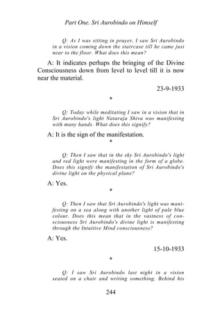 Part One. Sri Aurobindo on Himself
Q: As I was sitting in prayer, I saw Sri Aurobindo
in a vision coming down the staircase till he came just
near to the floor. What does this mean?
A: It indicates perhaps the bringing of the Divine
Consciousness down from level to level till it is now
near the material.
23-9-1933
*
Q: Today while meditating I saw in a vision that in
Sri Aurobindo's light Nataraja Shiva was manifesting
with many hands. What does this signify?
A: It is the sign of the manifestation.
*
Q: Then I saw that in the sky Sri Aurobindo's light
and red light were manifesting in the form of a globe.
Does this signify the manifestation of Sri Aurobindo's
divine light on the physical plane?
A: Yes.
*
Q: Then I saw that Sri Aurobindo's light was mani-
festing on a sea along with another light of pale blue
colour. Does this mean that in the vastness of con-
sciousness Sri Aurobindo's divine light is manifesting
through the Intuitive Mind consciousness?
A: Yes.
15-10-1933
*
Q: I saw Sri Aurobindo last night in a vision
seated on a chair and writing something. Behind his
244
 