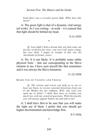 Section Five. The Master and the Guide
head there was a circular green light. What does this
mean?
A: The green light is that of a dynamic vital energy
(of work). As I was writing – at work – it is natural that
that light should be behind my head.
5-11-1933
*
Q: Last night I had a dream that you had come out
of your seclusion for once; you were tall, quite young,
but very dark. I began to wonder if this was Sri
Aurobindo of former years!
A: No. It is not likely. It is probably some subtle
physical form – that one corresponding to the Shiva
element in me. I have seen myself like that sometimes
and it was always the Shiva formation.
11-12-1934
R I G H T U S E O F V I S I O N S A N D V O I C E S
Q: The visions and voices can help us to see or
hear our Guru, to receive constant directions from you
or the Mother for our sadhana. Well, why can't you
open me to them? I shall then have to trouble you
much less with my crowd of questions. With this faculty
you will always appear before me and talk to me!
A: I shall have first to be sure that you will make
the right use of them. I prefer that you should get
higher discrimination and knowledge first.
9-7-1936
*
245
 