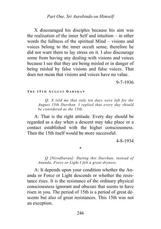 Part One. Sri Aurobindo on Himself
X discouraged his disciples because his aim was
the realisation of the inner Self and intuition – in other
words the fullness of the spiritual Mind – visions and
voices belong to the inner occult sense, therefore he
did not want them to lay stress on it. I also discourage
some from having any dealing with visions and voices
because I see that they are being misled or in danger of
being misled by false visions and false voices. That
does not mean that visions and voices have no value.
9-7-1936
T H E 1 5 T H A U G U S T D A R S H A N
Q: X told me that only ten days were left for the
August 15th Darshan. I replied that every day should
be considered as the 15th.
A: That is the right attitude. Every day should be
regarded as a day when a descent may take place or a
contact established with the higher consciousness.
Then the 15th itself would be more successful.
4-8-1934
*
Q [Nirodbaran]: During this Darshan, instead of
Ananda, Force or Light I felt a great dryness.
A: It depends upon your condition whether the An-
anda or Force or Light descends or whether the resis-
tance rises. It is the resistance of the ordinary physical
consciousness ignorant and obscure that seems to have
risen in you. The period of 15th is a period of great de-
scents but also of great resistances. This 15th was not
an exception.
246
 