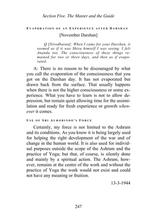 Section Five. The Master and the Guide
E V A P O R A T I O N O F A N E X P E R I E N C E A F T E R D A R S H A N
[November Darshan]
Q [Nirodbaran]: When I came for your Darshan, it
seemed as if it was Shiva himself I was seeing. I felt
Ananda too. The consciousness of these things re-
mained for two or three days, and then as if evapo-
rated.
A: There is no reason to be discouraged by what
you call the evaporation of the consciousness that you
got on the Darshan day. It has not evaporated but
drawn back from the surface. That usually happens
when there is not the higher consciousness or some ex-
perience. What you have to learn is not to allow de-
pression, but remain quiet allowing time for the assimi-
lation and ready for fresh experience or growth when-
ever it comes.
U S E O F S R I A U R O B I N D O ' S F O R C E
Certainly, my force is not limited to the Ashram
and its conditions. As you know it is being largely used
for helping the right development of the war and of
change in the human world. It is also used for individ-
ual purposes outside the scope of the Ashram and the
practice of Yoga; but that, of course, is silently done
and mainly by a spiritual action. The Ashram, how-
ever, remains at the centre of the work and without the
practice of Yoga the work would not exist and could
not have any meaning or fruition.
13-3-1944
247
 
