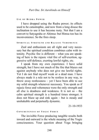 Part One. Sri Aurobindo on Himself
U S E O F R U D R A P O W E R
I have dropped using the Rudra power; its effects
used to be catastrophic, and now from a long disuse the
inclination to use it has become rusty. Not that I am a
convert to Satyagraha or Ahimsa: but Himsa too has its
inconvenience. So the fires sleep.
S P I R I T U A L S T R E N G T H A N D R A J A S I C V E H E M E N C E
Zeal and enthusiasm are all right and very neces-
sary but the spiritual condition combines calm with in-
tensity. Psychic fire is different – what you are speak-
ing of here is the rajasic vital fire of self-exertion, ag-
gressive self-defence, exerting lawful rights, etc.
I speak from my own experience. I have solid
strength, but I have not much of the fire that blazes out
against anybody who does not give me lawful rights.
Yet I do not find myself weak or a dead man. I have
always made it a rule not to be restless in any way, to
throw away restlessness – yet I have been able to use
my solid strength whenever necessary. You speak as if
rajasic force and vehemence were the only strength and
all else is deadness and weakness. It is not so – the
calm spiritual strength is a hundred times stronger; it
does not blaze up and sink again – but is steady and
unshakable and perpetually dynamic.
21-10-1933
C O N C R E T E N E S S O F Y O G I C F O R C E
The invisible Force producing tangible results both
inward and outward is the whole meaning of the Yogic
consciousness. Your question about Yoga bringing
248
 