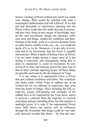 Section Five. The Master and the Guide
merely a feeling of Power without any result was really
very strange. Who would be satisfied with such a
meaningless hallucination and call it Power? If we had
not had thousands of experiences showing that the
Power within could alter the mind, develop its powers,
add new ones, bring in new ranges of knowledge, mas-
ter the vital movements, change the character, influ-
ence men and things, control the conditions and func-
tionings of the body, work as a concrete dynamic Force
on other forces, modify events, etc., etc., we would not
speak of it as we do. Moreover, it is not only in its re-
sults but in its movements that the Force is tangible
and concrete. When I speak of feeling Force of Power,
I do not mean simply having a vague sense of it, but
feeling it concretely and consequently being able to
direct it, manipulate it, watch its movement, be con-
scious of its mass and intensity and in the same way of
that of other, perhaps opposing forces; all these things
are possible and usual by the development of Yoga.
It is not, unless it is supramental Force, a Power
that acts without conditions and limits. The conditions
and limits under which Yoga or sadhana has to be
worked out are not arbitrary or capricious; they arise
from the nature of things. These including the will, re-
ceptivity, assent, self-opening and surrender of the
sadhak have to be respected by the Yoga-force, unless
it receives a sanction from the Supreme to override
everything and get something done, but that sanction is
sparingly given. It is only if the supramental Power
came fully down, not merely sent its influences
through the Overmind, that things could be very radi-
cally directed towards that object – for then the sanc-
249
 