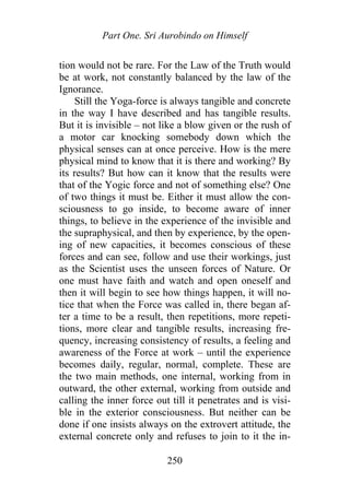Part One. Sri Aurobindo on Himself
tion would not be rare. For the Law of the Truth would
be at work, not constantly balanced by the law of the
Ignorance.
Still the Yoga-force is always tangible and concrete
in the way I have described and has tangible results.
But it is invisible – not like a blow given or the rush of
a motor car knocking somebody down which the
physical senses can at once perceive. How is the mere
physical mind to know that it is there and working? By
its results? But how can it know that the results were
that of the Yogic force and not of something else? One
of two things it must be. Either it must allow the con-
sciousness to go inside, to become aware of inner
things, to believe in the experience of the invisible and
the supraphysical, and then by experience, by the open-
ing of new capacities, it becomes conscious of these
forces and can see, follow and use their workings, just
as the Scientist uses the unseen forces of Nature. Or
one must have faith and watch and open oneself and
then it will begin to see how things happen, it will no-
tice that when the Force was called in, there began af-
ter a time to be a result, then repetitions, more repeti-
tions, more clear and tangible results, increasing fre-
quency, increasing consistency of results, a feeling and
awareness of the Force at work – until the experience
becomes daily, regular, normal, complete. These are
the two main methods, one internal, working from in
outward, the other external, working from outside and
calling the inner force out till it penetrates and is visi-
ble in the exterior consciousness. But neither can be
done if one insists always on the extrovert attitude, the
external concrete only and refuses to join to it the in-
250
 