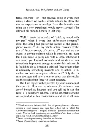 Section Five. The Master and the Guide
ternal concrete – or if the physical mind at every step
raises a dance of doubts which refuses to allow the
nascent experience to develop. Even the Scientist car-
rying on a new experiment would never succeed if he
allowed his mind to behave in that way.
*
Well, I made the mistake of “thinking aloud with
my pen” when I wrote that unfortunate sentence42
about the force I had put for the success of the gramo-
phone records.43
As my whole action consists of the
use of force,– except, of course, of44
my writing an-
swers to correspondence which is concrete, but even
that I am made to do by and with a force, otherwise I
can assure you I would not and could not do it,– I am
sometimes imprudent enough to make this mistake. It
is foolish to do so because a spiritual force or any other
is obviously something invisible and its action is in-
visible, so how can anyone believe in it? Only the re-
sults are seen and how is one to know that the results
are the result of the force? It is not concrete.
But I am myself rather puzzled by your instances of
the concrete. How are the schemes of a schemer con-
crete? Something happens and you tell me it was the
result of a schemer's scheme. But the schemer's scheme
was a product of his consciousness and not at all con-
42
X had written to Sri Aurobindo that his gramophone records were
proving a great success and were fast selling out, to which Sri
Aurobindo had replied: ‘I am glad of that as I put much force for that
result.’ X wrote back questioning the possibility of the force produc-
ing such a result, to which this letter is a reply.
43
Word records present only in earlier publication
44
Word of present only in earlier publication
251
 