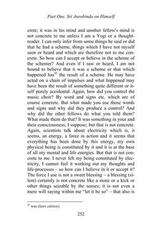 Part One. Sri Aurobindo on Himself
crete; it was in his mind and another fellow's mind is
not concrete to me unless I am a Yogi or a thought-
reader. I can only infer from some things he said or did
that he had a scheme, things which I have not myself
seen or heard and which are therefore not to me con-
crete. So how can I accept or believe in the scheme of
the schemer? And even if I saw or heard, I am not
bound to believe that it was a scheme or that which
happened has45
the result of a scheme. He may have
acted on a chain of impulses and what happened may
have been the result of something quite different or it-
self purely accidental. Again, how did you control the
music choir? By word and signs etc. which are of
course concrete. But what made you use those words
and signs and why did they produce a control? And
why did the other fellows do what you told them?
What made them do that? It was something in your and
their consciousness, I suppose; but that is not concrete.
Again, scientists talk about electricity which is, it
seems, an energy, a force in action and it seems that
everything has been done by this energy, my own
physical being is constituted by it and it is at the base
of all my mental and life energies. But that is not con-
crete to me. I never felt my being constituted by elec-
tricity, I cannot feel it working out my thoughts and
life-processes – so how can I believe in it or accept it?
The force I use is not a sweet blessing – a blessing (si-
lent) certainly is not concrete like a stone or a kick or
other things seizable by the senses; it is not even a
mere will saying within me “let it be so” – that also is
45
was (later edition)
252
 