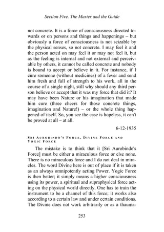 Section Five. The Master and the Guide
not concrete. It is a force of consciousness directed to-
wards or on persons and things and happenings – but
obviously a force of consciousness is not seizable by
the physical senses, so not concrete. I may feel it and
the person acted on may feel it or may not feel it, but
as the feeling is internal and not external and perceiv-
able by others, it cannot be called concrete and nobody
is bound to accept or believe in it. For instance, if I
cure someone (without medicines) of a fever and send
him fresh and full of strength to his work, all in the
course of a single night, still why should any third per-
son believe or accept that it was my force that did it? It
may have been Nature or his imagination that made
him cure (three cheers for those concrete things,
imagination and Nature!) – or the whole thing hap-
pened of itself. So, you see the case is hopeless, it can't
be proved at all – at all.
6-12-1935
S R I A U R O B I N D O ' S F O R C E , D I V I N E F O R C E A N D
Y O G I C F O R C E
The mistake is to think that it [Sri Aurobindo's
Force] must be either a miraculous force or else none.
There is no miraculous force and I do not deal in mira-
cles. The word Divine here is out of place if it is taken
as an always omnipotently acting Power. Yogic Force
is then better; it simply means a higher consciousness
using its power, a spiritual and supraphysical force act-
ing on the physical world directly. One has to train the
instrument to be a channel of this force; it works also
according to a certain law and under certain conditions.
The Divine does not work arbitrarily or as a thauma-
253
 