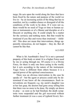 Part One. Sri Aurobindo on Himself
turge; He acts upon the world along the lines that have
been fixed by the nature and purpose of the world we
live in – by an increasing action of the thing that has to
manifest, not by a sudden chance or disregard of all the
conditions of the work to be done. If it were not so,
there would be no need of Yoga or time or human ac-
tion or instruments or of a Master and disciples or of a
Descent or anything else. It could simply be a matter
for the tathāstu and nothing more. But that would be
irrational if you like and worse than irrational – ‘child-
ish’. This does not mean that interventions, things ap-
parently miraculous, do not happen – they do. But all
cannot be like that.
6-2-1935
*
What is Sri Aurobindo's force? It is not a personal
property of this body or mind. It is a higher Force used
by me or acting through me. Of course it is a Divine
Force, for there is only one force acting in the world,
but it acts according to the nature of the instrument.
Yogic Force is different from others because it is a
special power of the spiritual consciousness.
There was an obvious intervention in the case he
speaks of – but the agent or process could only be de-
termined if one knew all the circumstances. Such in-
terventions are frequent; e.g. my uncle's daughter was
at her last gasp, the doctors had gone away telling him
that there was no more to be done. He simply sat down
to pray – as soon as he had finished, the death symp-
toms were suspended and the girl recovered without
further treatment (it was a case of typhoid fever). Sev-
254
 