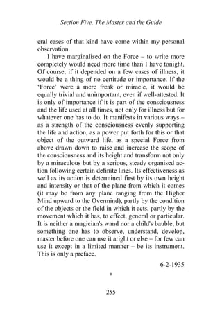 Section Five. The Master and the Guide
eral cases of that kind have come within my personal
observation.
I have marginalised on the Force – to write more
completely would need more time than I have tonight.
Of course, if it depended on a few cases of illness, it
would be a thing of no certitude or importance. If the
‘Force’ were a mere freak or miracle, it would be
equally trivial and unimportant, even if well-attested. It
is only of importance if it is part of the consciousness
and the life used at all times, not only for illness but for
whatever one has to do. It manifests in various ways –
as a strength of the consciousness evenly supporting
the life and action, as a power put forth for this or that
object of the outward life, as a special Force from
above drawn down to raise and increase the scope of
the consciousness and its height and transform not only
by a miraculous but by a serious, steady organised ac-
tion following certain definite lines. Its effectiveness as
well as its action is determined first by its own height
and intensity or that of the plane from which it comes
(it may be from any plane ranging from the Higher
Mind upward to the Overmind), partly by the condition
of the objects or the field in which it acts, partly by the
movement which it has, to effect, general or particular.
It is neither a magician's wand nor a child's bauble, but
something one has to observe, understand, develop,
master before one can use it aright or else – for few can
use it except in a limited manner – be its instrument.
This is only a preface.
6-2-1935
*
255
 