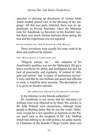 Section One. Life Before Pondicherry
speeches or drawing up documents of various kinds
which needed special care in the phrasing of the lan-
guage. All this was quite informal; there was no ap-
pointment as Private Secretary. Once the Maharaja
took Sri Aurobindo as Secretary in his Kashmir tour,
but there was much friction between them during the
tour and the experiment was not repeated.
I N V I T A T I O N S B Y T H E G A E K W A R F O R M E A L S
These invitations were usually for some work to be
done and could not be refused.
T H E M A H A R A J A ' S C E R T I F I C A T E
‘Diligent, serious, etc.’ – this valuation of Sri
Aurobindo's qualities was not the Maharaja's. He gave
him a certificate for ability and intelligence but also for
lack of punctuality and regularity. If instead of ‘dili-
gent and serious’ and ‘a career of meritorious service’
it were said that he was brilliant and quick and efficient
in work, it would be more accurate. The description, as
it is, gives an incorrect picture.
The authorities objected to his patriotic activities.
Is the reference to the Baroda authorities?
Sri Aurobindo is not aware that his utterances or
writings were ever objected to by them. His articles in
the Indu Prakash were anonymous, although many
people in Bombay knew that he was the writer. Other-
wise, except for a few speeches at functions in the Pal-
ace itself such as the reception of Dr. S.K. Mullick
which had nothing to do with politics, he spoke mainly
as Chairman of the Baroda College Union; there was
13
 