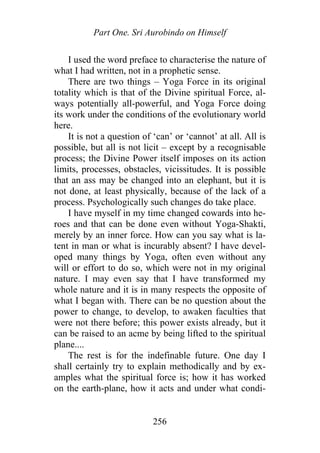 Part One. Sri Aurobindo on Himself
I used the word preface to characterise the nature of
what I had written, not in a prophetic sense.
There are two things – Yoga Force in its original
totality which is that of the Divine spiritual Force, al-
ways potentially all-powerful, and Yoga Force doing
its work under the conditions of the evolutionary world
here.
It is not a question of ‘can’ or ‘cannot’ at all. All is
possible, but all is not licit – except by a recognisable
process; the Divine Power itself imposes on its action
limits, processes, obstacles, vicissitudes. It is possible
that an ass may be changed into an elephant, but it is
not done, at least physically, because of the lack of a
process. Psychologically such changes do take place.
I have myself in my time changed cowards into he-
roes and that can be done even without Yoga-Shakti,
merely by an inner force. How can you say what is la-
tent in man or what is incurably absent? I have devel-
oped many things by Yoga, often even without any
will or effort to do so, which were not in my original
nature. I may even say that I have transformed my
whole nature and it is in many respects the opposite of
what I began with. There can be no question about the
power to change, to develop, to awaken faculties that
were not there before; this power exists already, but it
can be raised to an acme by being lifted to the spiritual
plane....
The rest is for the indefinable future. One day I
shall certainly try to explain methodically and by ex-
amples what the spiritual force is; how it has worked
on the earth-plane, how it acts and under what condi-
256
 