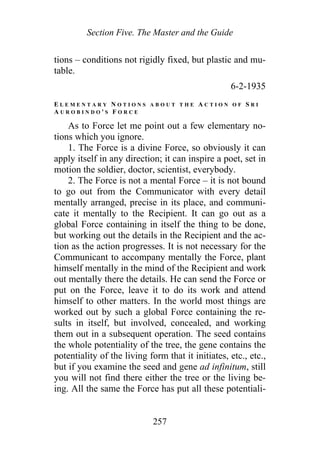 Section Five. The Master and the Guide
tions – conditions not rigidly fixed, but plastic and mu-
table.
6-2-1935
E L E M E N T A R Y N O T I O N S A B O U T T H E A C T I O N O F S R I
A U R O B I N D O ' S F O R C E
As to Force let me point out a few elementary no-
tions which you ignore.
1. The Force is a divine Force, so obviously it can
apply itself in any direction; it can inspire a poet, set in
motion the soldier, doctor, scientist, everybody.
2. The Force is not a mental Force – it is not bound
to go out from the Communicator with every detail
mentally arranged, precise in its place, and communi-
cate it mentally to the Recipient. It can go out as a
global Force containing in itself the thing to be done,
but working out the details in the Recipient and the ac-
tion as the action progresses. It is not necessary for the
Communicant to accompany mentally the Force, plant
himself mentally in the mind of the Recipient and work
out mentally there the details. He can send the Force or
put on the Force, leave it to do its work and attend
himself to other matters. In the world most things are
worked out by such a global Force containing the re-
sults in itself, but involved, concealed, and working
them out in a subsequent operation. The seed contains
the whole potentiality of the tree, the gene contains the
potentiality of the living form that it initiates, etc., etc.,
but if you examine the seed and gene ad infinitum, still
you will not find there either the tree or the living be-
ing. All the same the Force has put all these potentiali-
257
 