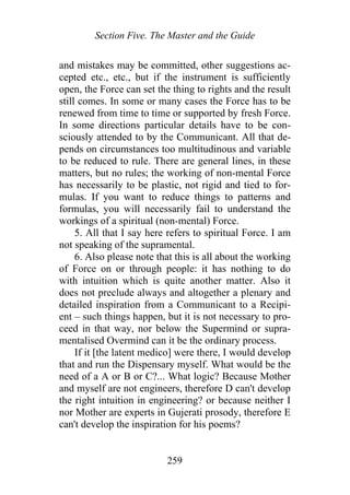 Section Five. The Master and the Guide
and mistakes may be committed, other suggestions ac-
cepted etc., etc., but if the instrument is sufficiently
open, the Force can set the thing to rights and the result
still comes. In some or many cases the Force has to be
renewed from time to time or supported by fresh Force.
In some directions particular details have to be con-
sciously attended to by the Communicant. All that de-
pends on circumstances too multitudinous and variable
to be reduced to rule. There are general lines, in these
matters, but no rules; the working of non-mental Force
has necessarily to be plastic, not rigid and tied to for-
mulas. If you want to reduce things to patterns and
formulas, you will necessarily fail to understand the
workings of a spiritual (non-mental) Force.
5. All that I say here refers to spiritual Force. I am
not speaking of the supramental.
6. Also please note that this is all about the working
of Force on or through people: it has nothing to do
with intuition which is quite another matter. Also it
does not preclude always and altogether a plenary and
detailed inspiration from a Communicant to a Recipi-
ent – such things happen, but it is not necessary to pro-
ceed in that way, nor below the Supermind or supra-
mentalised Overmind can it be the ordinary process.
If it [the latent medico] were there, I would develop
that and run the Dispensary myself. What would be the
need of a A or B or C?... What logic? Because Mother
and myself are not engineers, therefore D can't develop
the right intuition in engineering? or because neither I
nor Mother are experts in Gujerati prosody, therefore E
can't develop the inspiration for his poems?
259
 