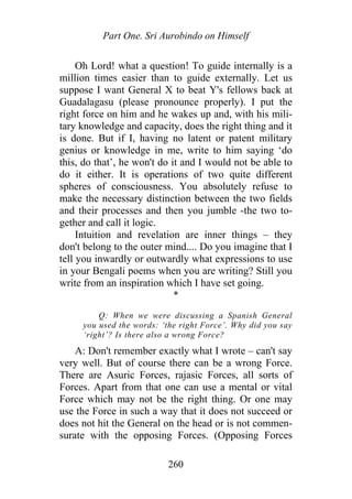 Part One. Sri Aurobindo on Himself
Oh Lord! what a question! To guide internally is a
million times easier than to guide externally. Let us
suppose I want General X to beat Y's fellows back at
Guadalagasu (please pronounce properly). I put the
right force on him and he wakes up and, with his mili-
tary knowledge and capacity, does the right thing and it
is done. But if I, having no latent or patent military
genius or knowledge in me, write to him saying ‘do
this, do that’, he won't do it and I would not be able to
do it either. It is operations of two quite different
spheres of consciousness. You absolutely refuse to
make the necessary distinction between the two fields
and their processes and then you jumble -the two to-
gether and call it logic.
Intuition and revelation are inner things – they
don't belong to the outer mind.... Do you imagine that I
tell you inwardly or outwardly what expressions to use
in your Bengali poems when you are writing? Still you
write from an inspiration which I have set going.
*
Q: When we were discussing a Spanish General
you used the words: ‘the right Force’. Why did you say
‘right’? Is there also a wrong Force?
A: Don't remember exactly what I wrote – can't say
very well. But of course there can be a wrong Force.
There are Asuric Forces, rajasic Forces, all sorts of
Forces. Apart from that one can use a mental or vital
Force which may not be the right thing. Or one may
use the Force in such a way that it does not succeed or
does not hit the General on the head or is not commen-
surate with the opposing Forces. (Opposing Forces
260
 