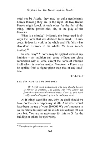Section Five. The Master and the Guide
need not be Asuric, they may be quite gentlemanly
Forces thinking they are in the right. Or two Divine
Forces might knock at each other for the fun of the
thing. Infinite possibilities, sir, in the play of the
Forces.)
What is a mistake? Evidently the Force used is al-
ways the Force that was destined to be used. If it suc-
ceeds, it does its work in the whole and if it fails it has
also done its work in the whole. Na tatra śocate
budhaḥ.46
In what way? A Force may be applied without any
intuition – an intuition can come without any close
connection with a Force, except the Force of intuition
itself which is another matter. Moreover a Force may
be applied from a higher plane than that of any Intui-
tion.
17-4-1937
T H E D I V I N E ' S U S E O F D O C T O R S
Q: I still can't understand why you should bother
to follow us doctors. The Divine can very easily act
from the supramental consciousness directly; you don't
really need a diagnosis given by ordinary men!
A: If things were like that, why the devil should we
have doctors or a dispensary at all? And what would
have been the use of your 20,000? We don't propose to
do the whole business of the inside and outside off our
own bat. You are as necessary for this as X for the
building or others for their work.
46
The wise man grieves not over that.
261
 