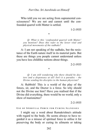 Part One. Sri Aurobindo on Himself
Who told you we are acting from supramental con-
sciousness? We are not and cannot until the con-
founded quarrel with Matter is settled.
1-2-1935
*
Q: What is this ‘confounded quarrel with Matter’
you mention? Does this refer to the lower vital and
physical movements of the sadhaks?
A: I am not speaking of the sadhaks, but the resis-
tance of the Earth nature itself in its material parts. But
these are things you people cannot understand unless
you have less childlike notions about things.
2-2-1935
*
Q: I am still wondering why there should be doc-
tors and a dispensary at all! Isn't it a paradox – the
Divine sending his disciples to the human physician?
A: Rubbish! This is a world of the play of the
forces, sir, and the Doctor is a force. So why should
not the Divine use him? Have you realised that if the
Divine did everything, there would be no world, only a
show of marionettes?
2-2-1935
U S E O F S P I R I T U A L F O R C E F O R C U R I N G I L L N E S S E S
I might say a word about Ramakrishna's attitude
with regard to the body. He seems always to have re-
garded it as a misuse of spiritual force to utilise it for
preserving the body or curing its ailments or taking
262
 