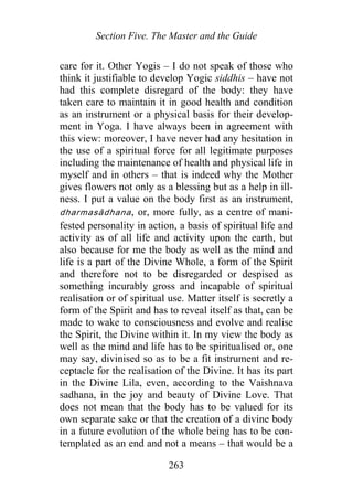 Section Five. The Master and the Guide
care for it. Other Yogis – I do not speak of those who
think it justifiable to develop Yogic siddhis – have not
had this complete disregard of the body: they have
taken care to maintain it in good health and condition
as an instrument or a physical basis for their develop-
ment in Yoga. I have always been in agreement with
this view: moreover, I have never had any hesitation in
the use of a spiritual force for all legitimate purposes
including the maintenance of health and physical life in
myself and in others – that is indeed why the Mother
gives flowers not only as a blessing but as a help in ill-
ness. I put a value on the body first as an instrument,
dharmasādhana, or, more fully, as a centre of mani-
fested personality in action, a basis of spiritual life and
activity as of all life and activity upon the earth, but
also because for me the body as well as the mind and
life is a part of the Divine Whole, a form of the Spirit
and therefore not to be disregarded or despised as
something incurably gross and incapable of spiritual
realisation or of spiritual use. Matter itself is secretly a
form of the Spirit and has to reveal itself as that, can be
made to wake to consciousness and evolve and realise
the Spirit, the Divine within it. In my view the body as
well as the mind and life has to be spiritualised or, one
may say, divinised so as to be a fit instrument and re-
ceptacle for the realisation of the Divine. It has its part
in the Divine Lila, even, according to the Vaishnava
sadhana, in the joy and beauty of Divine Love. That
does not mean that the body has to be valued for its
own separate sake or that the creation of a divine body
in a future evolution of the whole being has to be con-
templated as an end and not a means – that would be a
263
 