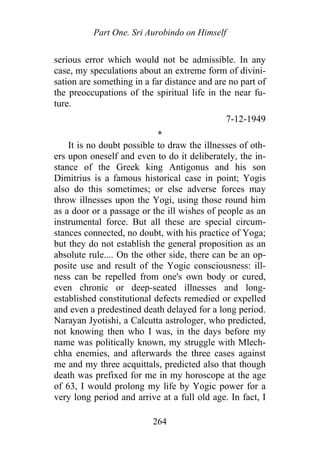 Part One. Sri Aurobindo on Himself
serious error which would not be admissible. In any
case, my speculations about an extreme form of divini-
sation are something in a far distance and are no part of
the preoccupations of the spiritual life in the near fu-
ture.
7-12-1949
*
It is no doubt possible to draw the illnesses of oth-
ers upon oneself and even to do it deliberately, the in-
stance of the Greek king Antigonus and his son
Dimitrius is a famous historical case in point; Yogis
also do this sometimes; or else adverse forces may
throw illnesses upon the Yogi, using those round him
as a door or a passage or the ill wishes of people as an
instrumental force. But all these are special circum-
stances connected, no doubt, with his practice of Yoga;
but they do not establish the general proposition as an
absolute rule.... On the other side, there can be an op-
posite use and result of the Yogic consciousness: ill-
ness can be repelled from one's own body or cured,
even chronic or deep-seated illnesses and long-
established constitutional defects remedied or expelled
and even a predestined death delayed for a long period.
Narayan Jyotishi, a Calcutta astrologer, who predicted,
not knowing then who I was, in the days before my
name was politically known, my struggle with Mlech-
chha enemies, and afterwards the three cases against
me and my three acquittals, predicted also that though
death was prefixed for me in my horoscope at the age
of 63, I would prolong my life by Yogic power for a
very long period and arrive at a full old age. In fact, I
264
 
