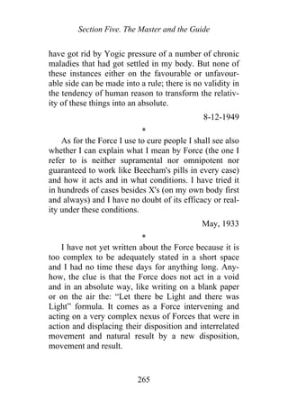 Section Five. The Master and the Guide
have got rid by Yogic pressure of a number of chronic
maladies that had got settled in my body. But none of
these instances either on the favourable or unfavour-
able side can be made into a rule; there is no validity in
the tendency of human reason to transform the relativ-
ity of these things into an absolute.
8-12-1949
*
As for the Force I use to cure people I shall see also
whether I can explain what I mean by Force (the one I
refer to is neither supramental nor omnipotent nor
guaranteed to work like Beecham's pills in every case)
and how it acts and in what conditions. I have tried it
in hundreds of cases besides X's (on my own body first
and always) and I have no doubt of its efficacy or real-
ity under these conditions.
May, 1933
*
I have not yet written about the Force because it is
too complex to be adequately stated in a short space
and I had no time these days for anything long. Any-
how, the clue is that the Force does not act in a void
and in an absolute way, like writing on a blank paper
or on the air the: “Let there be Light and there was
Light” formula. It comes as a Force intervening and
acting on a very complex nexus of Forces that were in
action and displacing their disposition and interrelated
movement and natural result by a new disposition,
movement and result.
265
 