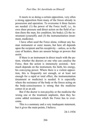 Part One. Sri Aurobindo on Himself
It meets in so doing a certain opposition, very often
a strong opposition from many of the forces already in
possession and operation. To overcome it three factors
are needed: (1) the power of the Force itself, i.e., its
own sheer pressure and direct action on the field of ac-
tion (here the man, his condition, his body); (2) the in-
strument (yourself); and (3) the instrumentation (treat-
ment, medicine).
I have often used the Force alone, without any hu-
man instrument or outer means, but here all depends
upon the recipient and his receptivity – unless, as in the
case of healers, there are unseen beings or powers that
assist.
If there is an instrument in direct touch with the pa-
tient, whether the doctors or one who can canalise the
Force, then the action is immensely assisted,– how
much depends on the instrument, his faith, his energy,
his conveying power. Where there is a violent opposi-
tion, this is frequently not enough, or at least not
enough for a rapid or total effect, the instrumentation
(treatment or medicine) is needed. It is especially
where the resistance of the body or the forces acting on
the body-consciousness is strong that the medicine
comes in as an aid.
But if the doctor is non-psychic or the medicine the
wrong one or the treatment unplastic, then they be-
come added resistance which the Force has to over-
come.
This is a summary and a very inadequate statement,
but it gives the main points, I believe.
24-1-1936
266
 