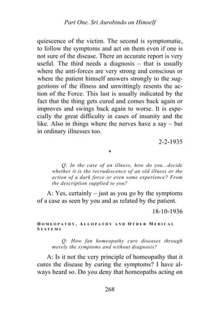 Part One. Sri Aurobindo on Himself
quiescence of the victim. The second is symptomatic,
to follow the symptoms and act on them even if one is
not sure of the disease. There an accurate report is very
useful. The third needs a diagnosis – that is usually
where the anti-forces are very strong and conscious or
where the patient himself answers strongly to the sug-
gestions of the illness and unwittingly resents the ac-
tion of the Force. This last is usually indicated by the
fact that the thing gets cured and comes back again or
improves and swings back again to worse. It is espe-
cially the great difficulty in cases of insanity and the
like. Also in things where the nerves have a say – but
in ordinary illnesses too.
2-2-1935
*
Q: In the case of an illness, how do you...decide
whether it is the recrudescence of an old illness or the
action of a dark force or even some experience? From
the description supplied to you?
A: Yes, certainly – just as you go by the symptoms
of a case as seen by you and as related by the patient.
18-10-1936
H O M E O P A T H Y , A L L O P A T H Y A N D O T H E R M E D I C A L
S Y S T E M S
Q: How fan homeopathy cure diseases through
merely the symptoms and without diagnosis?
A: Is it not the very principle of homeopathy that it
cures the disease by curing the symptoms? I have al-
ways heard so. Do you deny that homeopaths acting on
268
 