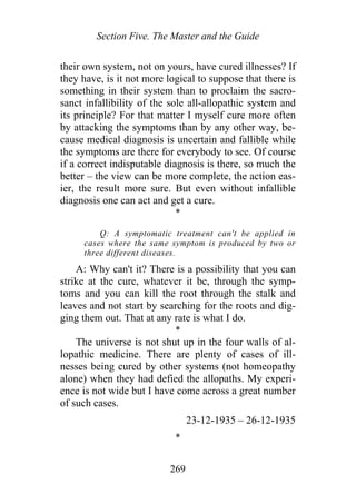 Section Five. The Master and the Guide
their own system, not on yours, have cured illnesses? If
they have, is it not more logical to suppose that there is
something in their system than to proclaim the sacro-
sanct infallibility of the sole all-allopathic system and
its principle? For that matter I myself cure more often
by attacking the symptoms than by any other way, be-
cause medical diagnosis is uncertain and fallible while
the symptoms are there for everybody to see. Of course
if a correct indisputable diagnosis is there, so much the
better – the view can be more complete, the action eas-
ier, the result more sure. But even without infallible
diagnosis one can act and get a cure.
*
Q: A symptomatic treatment can't be applied in
cases where the same symptom is produced by two or
three different diseases.
A: Why can't it? There is a possibility that you can
strike at the cure, whatever it be, through the symp-
toms and you can kill the root through the stalk and
leaves and not start by searching for the roots and dig-
ging them out. That at any rate is what I do.
*
The universe is not shut up in the four walls of al-
lopathic medicine. There are plenty of cases of ill-
nesses being cured by other systems (not homeopathy
alone) when they had defied the allopaths. My experi-
ence is not wide but I have come across a great number
of such cases.
23-12-1935 – 26-12-1935
*
269
 
