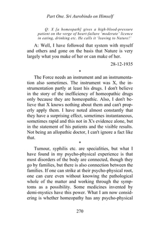 Part One. Sri Aurobindo on Himself
Q: X [a homeopath] gives a high-blood-pressure
patient on the verge of heart-failure ‘moderate’ licence
in eating, drinking etc. He calls it ‘leaving to Nature!’
A: Well, I have followed that system with myself
and others and gone on the basis that Nature is very
largely what you make of her or can make of her.
28-12-1935
*
The Force needs an instrument and an instrumenta-
tion also sometimes. The instrument was X, the in-
strumentation partly at least his drugs. I don't believe
in the story of the inefficiency of homeopathic drugs
only because they are homeopathic. Also, I don't be-
lieve that X knows nothing about them and can't prop-
erly apply them. I have noted almost constantly that
they have a surprising effect, sometimes instantaneous,
sometimes rapid and this not in X's evidence alone, but
in the statement of his patients and the visible results.
Not being an allopathic doctor, I can't ignore a fact like
that.
*
Tumour, syphilis etc. are specialities, but what I
have found in my psycho-physical experience is that
most disorders of the body are connected, though they
go by families, but there is also connection between the
families. If one can strike at their psycho-physical root,
one can cure even without knowing the pathological
whole of the matter and working through the symp-
toms as a possibility. Some medicines invented by
demi-mystics have this power. What I am now consid-
ering is whether homeopathy has any psycho-physical
270
 