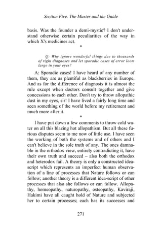 Section Five. The Master and the Guide
basis. Was the founder a demi-mystic? I don't under-
stand otherwise certain peculiarities of the way in
which X's medicines act.
*
Q: Why ignore wonderful things due to thousands
of right diagnoses and let sporadic cases of error loom
large in your eyes?
A: Sporadic cases! I have heard of any number of
them, they are as plentiful as blackberries in Europe.
And as for the difference of diagnosis it is almost the
rule except when doctors consult together and give
concessions to each other. Don't try to throw allopathic
dust in my eyes, sir! I have lived a fairly long time and
seen something of the world before my retirement and
much more after it.
*
I have put down a few comments to throw cold wa-
ter on all this blazing hot allopathism. But all these fu-
rious disputes seem to me now of little use. I have seen
the working of both the systems and of others and I
can't believe in the sole truth of any. The ones damna-
ble in the orthodox view, entirely contradicting it, have
their own truth and succeed – also both the orthodox
and heterodox fail. A theory is only a constructed idea-
script which represents an imperfect human observa-
tion of a line of processes that Nature follows or can
follow; another theory is a different idea-script of other
processes that also she follows or can follow. Allopa-
thy, homeopathy, naturopathy, osteopathy, Kaviraji,
Hakimi have all caught hold of Nature and subjected
her to certain processes; each has its successes and
271
 
