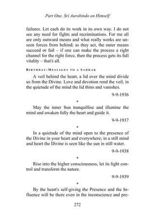 Part One. Sri Aurobindo on Himself
failures. Let each do its work in its own way. I do not
see any need for fights and recriminations. For me all
are only outward means and what really works are un-
seen forces from behind; as they act, the outer means
succeed or fail – if one can make the process a right
channel for the right force, then the process gets its full
vitality – that's all.
B I R T H D A Y - M E S S A G E S T O A S A D H A K
A veil behind the heart, a lid over the mind divide
us from the Divine. Love and devotion rend the veil, in
the quietude of the mind the lid thins and vanishes.
9-9-1936
*
May the inner Sun tranquillise and illumine the
mind and awaken fully the heart and guide it.
9-9-1937
*
In a quietude of the mind open to the presence of
the Divine in your heart and everywhere; in a still mind
and heart the Divine is seen like the sun in still water.
9-9-1938
*
Rise into the higher consciousness, let its light con-
trol and transform the nature.
9-9-1939
*
By the heart's self-giving the Presence and the In-
fluence will be there even in the inconscience and pre-
272
 