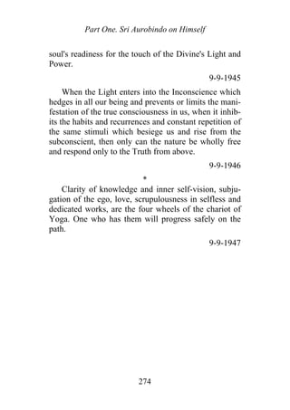 Part One. Sri Aurobindo on Himself
soul's readiness for the touch of the Divine's Light and
Power.
9-9-1945
When the Light enters into the Inconscience which
hedges in all our being and prevents or limits the mani-
festation of the true consciousness in us, when it inhib-
its the habits and recurrences and constant repetition of
the same stimuli which besiege us and rise from the
subconscient, then only can the nature be wholly free
and respond only to the Truth from above.
9-9-1946
*
Clarity of knowledge and inner self-vision, subju-
gation of the ego, love, scrupulousness in selfless and
dedicated works, are the four wheels of the chariot of
Yoga. One who has them will progress safely on the
path.
9-9-1947
274
 