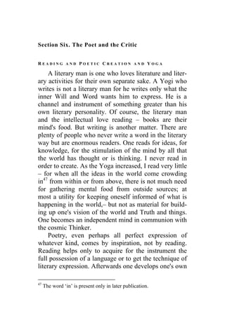 Section Six. The Poet and the Critic
R E A D I N G A N D P O E T I C C R E A T I O N A N D Y O G A
A literary man is one who loves literature and liter-
ary activities for their own separate sake. A Yogi who
writes is not a literary man for he writes only what the
inner Will and Word wants him to express. He is a
channel and instrument of something greater than his
own literary personality. Of course, the literary man
and the intellectual love reading – books are their
mind's food. But writing is another matter. There are
plenty of people who never write a word in the literary
way but are enormous readers. One reads for ideas, for
knowledge, for the stimulation of the mind by all that
the world has thought or is thinking. I never read in
order to create. As the Yoga increased, I read very little
– for when all the ideas in the world come crowding
in47
from within or from above, there is not much need
for gathering mental food from outside sources; at
most a utility for keeping oneself informed of what is
happening in the world,– but not as material for build-
ing up one's vision of the world and Truth and things.
One becomes an independent mind in communion with
the cosmic Thinker.
Poetry, even perhaps all perfect expression of
whatever kind, comes by inspiration, not by reading.
Reading helps only to acquire for the instrument the
full possession of a language or to get the technique of
literary expression. Afterwards one develops one's own
47
The word ‘in’ is present only in later publication.
 