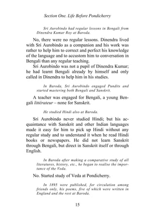Section One. Life Before Pondicherry
Sri Aurobindo had regular lessons in Bengali from
Dinendra Kumar Roy at Baroda.
No, there were no regular lessons. Dinendra lived
with Sri Aurobindo as a companion and his work was
rather to help him to correct and perfect his knowledge
of the language and to accustom him to conversation in
Bengali than any regular teaching.
Sri Aurobindo was not a pupil of Dinendra Kumar;
he had learnt Bengali already by himself and only
called in Dinendra to help him in his studies.
In Baroda, Sri Aurobindo engaged Pundits and
started mastering both Bengali and Sanskrit.
A teacher was engaged for Bengali, a young Ben-
gali littérateur – none for Sanskrit.
He studied Hindi also at Baroda.
Sri Aurobindo never studied Hindi; but his ac-
quaintance with Sanskrit and other Indian languages
made it easy for him to pick up Hindi without any
regular study and to understand it when he read Hindi
books or newspapers. He did not learn Sanskrit
through Bengali, but direct in Sanskrit itself or through
English.
In Baroda after making a comparative study of all
literatures, history, etc., he began to realise the impor-
tance of the Veda.
No. Started study of Veda at Pondicherry.
In 1895 were published, for circulation among
friends only, his poems, five of which were written in
England and the rest at Baroda.
15
 