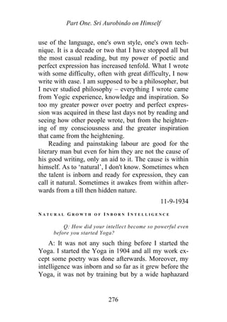 Part One. Sri Aurobindo on Himself
use of the language, one's own style, one's own tech-
nique. It is a decade or two that I have stopped all but
the most casual reading, but my power of poetic and
perfect expression has increased tenfold. What I wrote
with some difficulty, often with great difficulty, I now
write with ease. I am supposed to be a philosopher, but
I never studied philosophy – everything I wrote came
from Yogic experience, knowledge and inspiration. So
too my greater power over poetry and perfect expres-
sion was acquired in these last days not by reading and
seeing how other people wrote, but from the heighten-
ing of my consciousness and the greater inspiration
that came from the heightening.
Reading and painstaking labour are good for the
literary man but even for him they are not the cause of
his good writing, only an aid to it. The cause is within
himself. As to ‘natural’, I don't know. Sometimes when
the talent is inborn and ready for expression, they can
call it natural. Sometimes it awakes from within after-
wards from a till then hidden nature.
11-9-1934
N A T U R A L G R O W T H O F I N B O R N I N T E L L I G E N C E
Q: How did your intellect become so powerful even
before you started Yoga?
A: It was not any such thing before I started the
Yoga. I started the Yoga in 1904 and all my work ex-
cept some poetry was done afterwards. Moreover, my
intelligence was inborn and so far as it grew before the
Yoga, it was not by training but by a wide haphazard
276
 