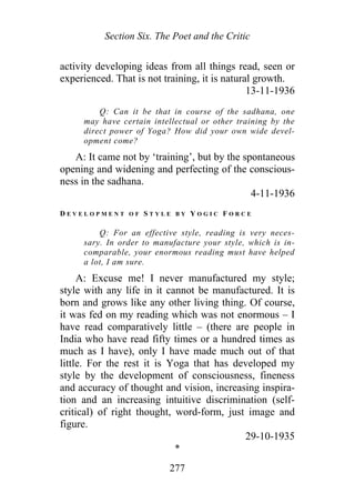 Section Six. The Poet and the Critic
activity developing ideas from all things read, seen or
experienced. That is not training, it is natural growth.
13-11-1936
Q: Can it be that in course of the sadhana, one
may have certain intellectual or other training by the
direct power of Yoga? How did your own wide devel-
opment come?
A: It came not by ‘training’, but by the spontaneous
opening and widening and perfecting of the conscious-
ness in the sadhana.
4-11-1936
D E V E L O P M E N T O F S T Y L E B Y Y O G I C F O R C E
Q: For an effective style, reading is very neces-
sary. In order to manufacture your style, which is in-
comparable, your enormous reading must have helped
a lot, I am sure.
A: Excuse me! I never manufactured my style;
style with any life in it cannot be manufactured. It is
born and grows like any other living thing. Of course,
it was fed on my reading which was not enormous – I
have read comparatively little – (there are people in
India who have read fifty times or a hundred times as
much as I have), only I have made much out of that
little. For the rest it is Yoga that has developed my
style by the development of consciousness, fineness
and accuracy of thought and vision, increasing inspira-
tion and an increasing intuitive discrimination (self-
critical) of right thought, word-form, just image and
figure.
29-10-1935
*
277
 