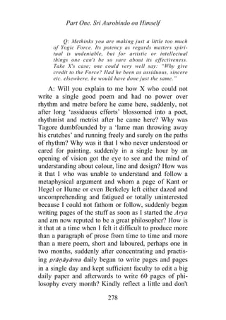 Part One. Sri Aurobindo on Himself
Q: Methinks you are making just a little too much
of Yogic Force. Its potency as regards matters spiri-
tual is undeniable, but for artistic or intellectual
things one can't be so sure about its effectiveness.
Take X's case; one could very well say: “Why give
credit to the Force? Had he been as assiduous, sincere
etc. elsewhere, he would have done just the same.”
A: Will you explain to me how X who could not
write a single good poem and had no power over
rhythm and metre before he came here, suddenly, not
after long ‘assiduous efforts’ blossomed into a poet,
rhythmist and metrist after he came here? Why was
Tagore dumbfounded by a ‘lame man throwing away
his crutches’ and running freely and surely on the paths
of rhythm? Why was it that I who never understood or
cared for painting, suddenly in a single hour by an
opening of vision got the eye to see and the mind of
understanding about colour, line and design? How was
it that I who was unable to understand and follow a
metaphysical argument and whom a page of Kant or
Hegel or Hume or even Berkeley left either dazed and
uncomprehending and fatigued or totally uninterested
because I could not fathom or follow, suddenly began
writing pages of the stuff as soon as I started the Arya
and am now reputed to be a great philosopher? How is
it that at a time when I felt it difficult to produce more
than a paragraph of prose from time to time and more
than a mere poem, short and laboured, perhaps one in
two months, suddenly after concentrating and practis-
ing prāṇāyāma daily began to write pages and pages
in a single day and kept sufficient faculty to edit a big
daily paper and afterwards to write 60 pages of phi-
losophy every month? Kindly reflect a little and don't
278
 