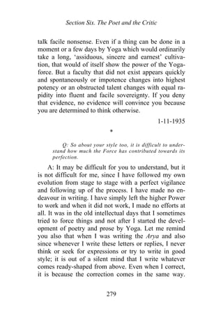 Section Six. The Poet and the Critic
talk facile nonsense. Even if a thing can be done in a
moment or a few days by Yoga which would ordinarily
take a long, ‘assiduous, sincere and earnest’ cultiva-
tion, that would of itself show the power of the Yoga-
force. But a faculty that did not exist appears quickly
and spontaneously or impotence changes into highest
potency or an obstructed talent changes with equal ra-
pidity into fluent and facile sovereignty. If you deny
that evidence, no evidence will convince you because
you are determined to think otherwise.
1-11-1935
*
Q: So about your style too, it is difficult to under-
stand how much the Force has contributed towards its
perfection.
A: It may be difficult for you to understand, but it
is not difficult for me, since I have followed my own
evolution from stage to stage with a perfect vigilance
and following up of the process. I have made no en-
deavour in writing. I have simply left the higher Power
to work and when it did not work, I made no efforts at
all. It was in the old intellectual days that I sometimes
tried to force things and not after I started the devel-
opment of poetry and prose by Yoga. Let me remind
you also that when I was writing the Arya and also
since whenever I write these letters or replies, I never
think or seek for expressions or try to write in good
style; it is out of a silent mind that I write whatever
comes ready-shaped from above. Even when I correct,
it is because the correction comes in the same way.
279
 