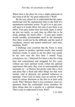 Part One. Sri Aurobindo on Himself
Where then is the place for even a slight endeavour or
any room at all for ‘my great endeavours’? Well?
By the way, please try to understand that the supra-
intellectual (not the supramental only) is the field of a
spontaneous automatic action. To get it or to get your-
self open to it needs effort, but once it acts there is no
effort. Your grey matter does not easily open; it closes
up also too easily, so each time an effort has to be
made, perhaps too much effort – if your grey matter
would sensibly accommodate itself to the automatic
flow there would not be the difficulty and the need of
‘assiduous, sincere and earnest endeavour’ each time,
methinks. Well?
I challenge your assertion that the Force is more
easily potent to produce spiritual results than mental
(literary) results. It seems to me the other way round.
In my own case the first time I started Yoga,
p āṇāyāma, etc., I laboured five hours a day for a long
time and concentrated and struggled for five years
without any least spiritual result, (when the spiritual
experiences did come, they were as unaccountable and
automatic as – as blazes), but poetry came like a river
and prose like a flood and other things too that were
mental, vital or physical, not spiritual richnesses or
openings. I have seen in many cases an activity of the
mind in various directions as the first or at least early
result. Why? Because there is less resistance, more co-
operation from the confounded lower members for
these things than for a psychic or a spiritual change.
That is easy to understand at least. Well?
r
1-11-1935
*
280
 
