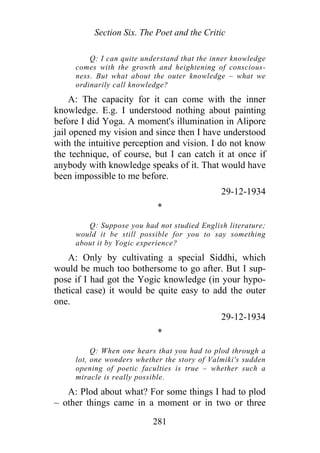 Section Six. The Poet and the Critic
Q: I can quite understand that the inner knowledge
comes with the growth and heightening of conscious-
ness. But what about the outer knowledge – what we
ordinarily call knowledge?
A: The capacity for it can come with the inner
knowledge. E.g. I understood nothing about painting
before I did Yoga. A moment's illumination in Alipore
jail opened my vision and since then I have understood
with the intuitive perception and vision. I do not know
the technique, of course, but I can catch it at once if
anybody with knowledge speaks of it. That would have
been impossible to me before.
29-12-1934
*
Q: Suppose you had not studied English literature;
would it be still possible for you to say something
about it by Yogic experience?
A: Only by cultivating a special Siddhi, which
would be much too bothersome to go after. But I sup-
pose if I had got the Yogic knowledge (in your hypo-
thetical case) it would be quite easy to add the outer
one.
29-12-1934
*
Q: When one hears that you had to plod through a
lot, one wonders whether the story of Valmiki's sudden
opening of poetic faculties is true – whether such a
miracle is really possible.
A: Plod about what? For some things I had to plod
– other things came in a moment or in two or three
281
 