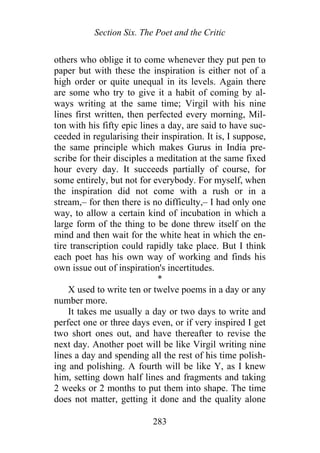 Section Six. The Poet and the Critic
others who oblige it to come whenever they put pen to
paper but with these the inspiration is either not of a
high order or quite unequal in its levels. Again there
are some who try to give it a habit of coming by al-
ways writing at the same time; Virgil with his nine
lines first written, then perfected every morning, Mil-
ton with his fifty epic lines a day, are said to have suc-
ceeded in regularising their inspiration. It is, I suppose,
the same principle which makes Gurus in India pre-
scribe for their disciples a meditation at the same fixed
hour every day. It succeeds partially of course, for
some entirely, but not for everybody. For myself, when
the inspiration did not come with a rush or in a
stream,– for then there is no difficulty,– I had only one
way, to allow a certain kind of incubation in which a
large form of the thing to be done threw itself on the
mind and then wait for the white heat in which the en-
tire transcription could rapidly take place. But I think
each poet has his own way of working and finds his
own issue out of inspiration's incertitudes.
*
X used to write ten or twelve poems in a day or any
number more.
It takes me usually a day or two days to write and
perfect one or three days even, or if very inspired I get
two short ones out, and have thereafter to revise the
next day. Another poet will be like Virgil writing nine
lines a day and spending all the rest of his time polish-
ing and polishing. A fourth will be like Y, as I knew
him, setting down half lines and fragments and taking
2 weeks or 2 months to put them into shape. The time
does not matter, getting it done and the quality alone
283
 