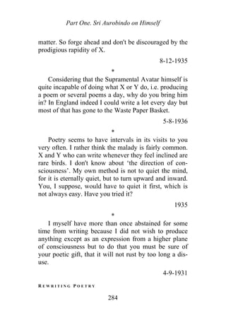 Part One. Sri Aurobindo on Himself
matter. So forge ahead and don't be discouraged by the
prodigious rapidity of X.
8-12-1935
*
Considering that the Supramental Avatar himself is
quite incapable of doing what X or Y do, i.e. producing
a poem or several poems a day, why do you bring him
in? In England indeed I could write a lot every day but
most of that has gone to the Waste Paper Basket.
5-8-1936
*
Poetry seems to have intervals in its visits to you
very often. I rather think the malady is fairly common.
X and Y who can write whenever they feel inclined are
rare birds. I don't know about ‘the direction of con-
sciousness’. My own method is not to quiet the mind,
for it is eternally quiet, but to turn upward and inward.
You, I suppose, would have to quiet it first, which is
not always easy. Have you tried it?
1935
*
I myself have more than once abstained for some
time from writing because I did not wish to produce
anything except as an expression from a higher plane
of consciousness but to do that you must be sure of
your poetic gift, that it will not rust by too long a dis-
use.
4-9-1931
R E W R I T I N G P O E T R Y
284
 