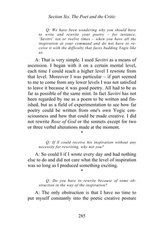 Section Six. The Poet and the Critic
Q: We have been wondering why you should have
to write and rewrite your poetry – for instance,
‘Savitri’ ten or twelve times – when you have all the
inspiration at your command and do not have to re-
ceive it with the difficulty that faces budding Yogis like
us.
A: That is very simple. I used Savitri as a means of
ascension. I began with it on a certain mental level,
each time I could reach a higher level I rewrote from
that level. Moreover I was particular – if part seemed
to me to come from any lower levels I was not satisfied
to leave it because it was good poetry. All had to be as
far as possible of the same mint. In fact Savitri has not
been regarded by me as a poem to be written and fin-
ished, but as a field of experimentation to see how far
poetry could be written from one's own Yogic con-
sciousness and how that could be made creative. I did
not rewrite Rose of God or the sonnets except for two
or three verbal alterations made at the moment.
*
Q: If X could receive his inspiration without any
necessity for rewriting, why not you?
A: So could I if I wrote every day and had nothing
else to do and did not care what the level of inspiration
was so long as I produced something exciting.
*
Q: Do you have to rewrite because of some ob-
struction in the way of the inspiration?
A: The only obstruction is that I have no time to
put myself constantly into the poetic creative posture
285
 
