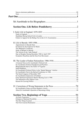 Note to electronic publication.........................................................................................................IX
Note..................................................................................................................................................X
Part One..................................................................................................1
Sri Aurobindo to his Biographers....................................................1
Section One. Life Before Pondicherry .........................................2
I. Early Life in England: 1879-1893 .........................................................2
Name in England...............................................................................................................................5
Hardships During School Life in London ........................................................................................5
Failure to Appear for the Riding Test in the I.C.S. Examination.....................................................5
II. Life in Baroda: 1893-1906................................................................12
Appointments in Baroda State........................................................................................................12
Invitations by the Gaekwar for Meals ............................................................................................13
The Maharaja's Certificate..............................................................................................................13
Study of Bengali in Baroda.............................................................................................................14
The Articles in the ‘Indu Prakash’..................................................................................................17
Stay at Deoghar During December 1906 to April 1907.................................................................21
Swadeshi, Parnellism and the Sinn Fein Movement ......................................................................23
III. The Leader of Indian Nationalism: 1906-1910.....................................27
A General Note on Sri Aurobindo's Political Life .........................................................................27
Sri Aurobindo's Political Standpoint and Pacifism ........................................................................53
Bhupendranath Dutt as the Editor of Yugantar..............................................................................55
Satish Mukherji...............................................................................................................................58
Sri Aurobindo's Political Policy in the ‘Bande Mataram’ Articles................................................58
Sri Aurobindo's Part in the Barisal Conference in 1906 ................................................................62
The Surat Congress of December 1907..........................................................................................62
Sri Aurobindo's Impression of Gokhale .........................................................................................65
Early Spiritual Experiences Before Meeting Lele in 1908.............................................................66
The Statement in the Alipore Court................................................................................................69
Reason for Leaving Politics............................................................................................................72
IV. Corrections of Wrong Statements in the Press .....................................74
Sri Aurobindo's Notes on Girija Shankar's Article.........................................................................77
About Sri Aurobindo's Question of Becoming a King...................................................................88
Section Two. Beginnings of Yoga ...............................................96
An Early Experience.......................................................................................................................96
Glimpses of Spiritual Possibility ....................................................................................................96
The One Thing Essential.................................................................................................................97
The First Concrete Realisation .......................................................................................................98
 