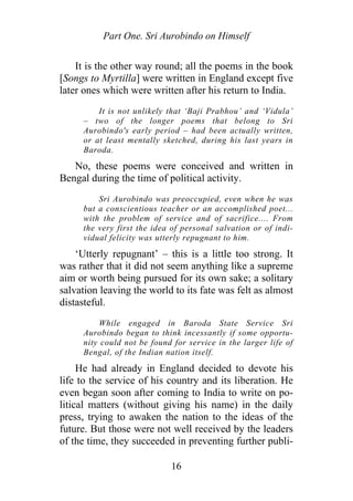 Part One. Sri Aurobindo on Himself
It is the other way round; all the poems in the book
[Songs to Myrtilla] were written in England except five
later ones which were written after his return to India.
It is not unlikely that ‘Baji Prabhou’ and ‘Vidula’
– two of the longer poems that belong to Sri
Aurobindo's early period – had been actually written,
or at least mentally sketched, during his last years in
Baroda.
No, these poems were conceived and written in
Bengal during the time of political activity.
Sri Aurobindo was preoccupied, even when he was
but a conscientious teacher or an accomplished poet...
with the problem of service and of sacrifice.... From
the very first the idea of personal salvation or of indi-
vidual felicity was utterly repugnant to him.
‘Utterly repugnant’ – this is a little too strong. It
was rather that it did not seem anything like a supreme
aim or worth being pursued for its own sake; a solitary
salvation leaving the world to its fate was felt as almost
distasteful.
While engaged in Baroda State Service Sri
Aurobindo began to think incessantly if some opportu-
nity could not be found for service in the larger life of
Bengal, of the Indian nation itself.
He had already in England decided to devote his
life to the service of his country and its liberation. He
even began soon after coming to India to write on po-
litical matters (without giving his name) in the daily
press, trying to awaken the nation to the ideas of the
future. But those were not well received by the leaders
of the time, they succeeded in preventing further publi-
16
 
