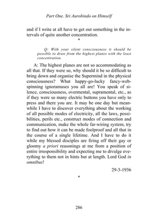 Part One. Sri Aurobindo on Himself
and if I write at all have to get out something in the in-
tervals of quite another concentration.
*
Q: With your silent consciousness it should be
possible to draw from the highest planes with the least
concentration.
A: The highest planes are not so accommodating as
all that. If they were so, why should it be so difficult to
bring down and organise the Supermind in the physical
consciousness? What happy-go-lucky fancy-web-
spinning ignoramuses you all are! You speak of si-
lence, consciousness, overmental, supramental, etc., as
if they were so many electric buttons you have only to
press and there you are. It may be one day but mean-
while I have to discover everything about the working
of all possible modes of electricity, all the laws, possi-
bilities, perils etc., construct modes of connection and
communication, make the whole far-wiring system, try
to find out how it can be made foolproof and all that in
the course of a single lifetime. And I have to do it
while my blessed disciples are firing off their gay or
gloomy a priori reasonings at me from a position of
entire irresponsibility and expecting me to divulge eve-
rything to them not in hints but at length. Lord God in
omnibus!
29-3-1936
*
286
 
