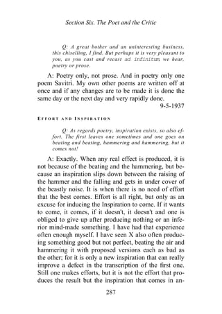 Section Six. The Poet and the Critic
Q: A great bother and an uninteresting business,
this chiselling, I find. But perhaps it is very pleasant to
you, as you cast and recast ad infinitum, we hear,
poetry or prose.
A: Poetry only, not prose. And in poetry only one
poem Savitri. My own other poems are written off at
once and if any changes are to be made it is done the
same day or the next day and very rapidly done.
9-5-1937
E F F O R T A N D I N S P I R A T I O N
Q: As regards poetry, inspiration exists, so also ef-
fort. The first leaves one sometimes and one goes on
beating and beating, hammering and hammering, but it
comes not!
A: Exactly. When any real effect is produced, it is
not because of the beating and the hammering, but be-
cause an inspiration slips down between the raising of
the hammer and the falling and gets in under cover of
the beastly noise. It is when there is no need of effort
that the best comes. Effort is all right, but only as an
excuse for inducing the Inspiration to come. If it wants
to come, it comes, if it doesn't, it doesn't and one is
obliged to give up after producing nothing or an infe-
rior mind-made something. I have had that experience
often enough myself. I have seen X also often produc-
ing something good but not perfect, beating the air and
hammering it with proposed versions each as bad as
the other; for it is only a new inspiration that can really
improve a defect in the transcription of the first one.
Still one makes efforts, but it is not the effort that pro-
duces the result but the inspiration that comes in an-
287
 